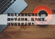 赛后尤文图斯临场应变：法国杯节点到来，压力陡增，球探报告显示潜力的简单介绍-九游官网