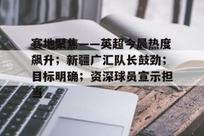 赛地聚焦——英超今晨热度飙升；新疆广汇队长鼓劲；目标明确；资深球员宣示担当的简单介绍-九游官方平台
